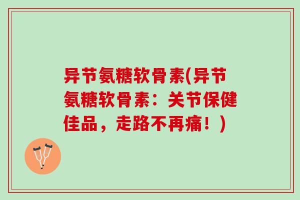 异节氨糖软骨素(异节氨糖软骨素：关节保健佳品，走路不再痛！)