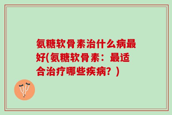 氨糖软骨素治什么病最好(氨糖软骨素：最适合治疗哪些疾病？)