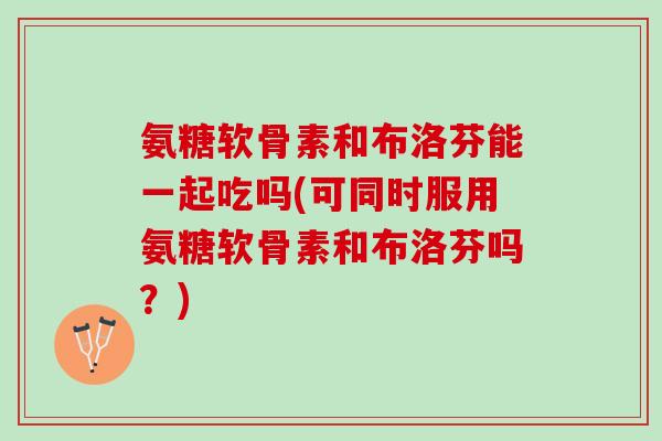 氨糖软骨素和布洛芬能一起吃吗(可同时服用氨糖软骨素和布洛芬吗？)