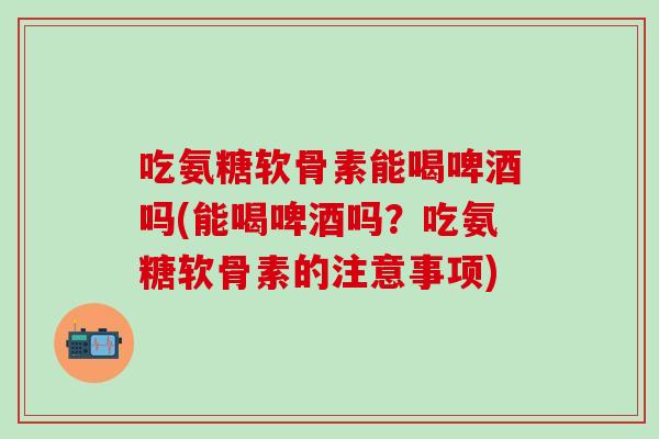 吃氨糖软骨素能喝啤酒吗(能喝啤酒吗？吃氨糖软骨素的注意事项)