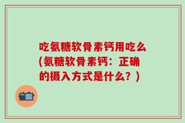 吃氨糖软骨素钙用吃么(氨糖软骨素钙：正确的摄入方式是什么？)