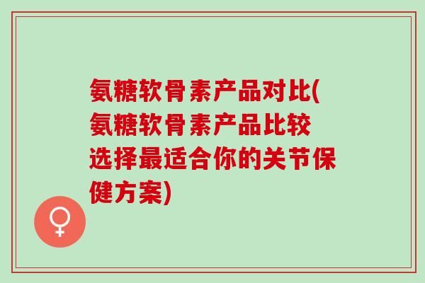 氨糖软骨素产品对比(氨糖软骨素产品比较 选择最适合你的关节保健方案)