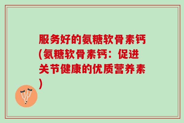 服务好的氨糖软骨素钙(氨糖软骨素钙：促进关节健康的优质营养素)