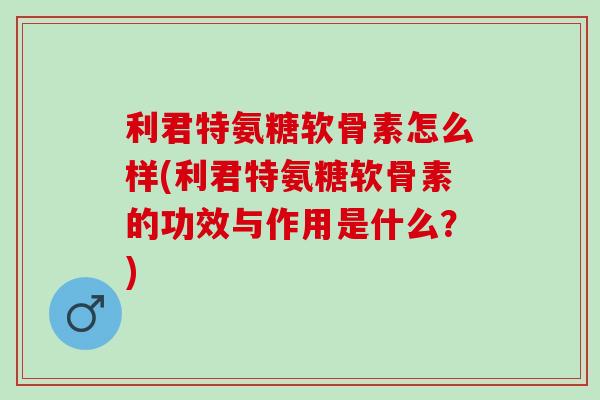 利君特氨糖软骨素怎么样(利君特氨糖软骨素的功效与作用是什么？)