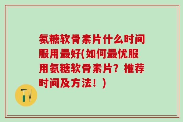 氨糖软骨素片什么时间服用最好(如何最优服用氨糖软骨素片？推荐时间及方法！)