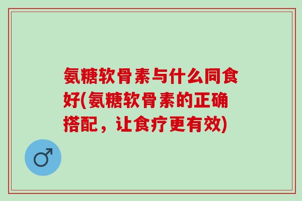 氨糖软骨素与什么同食好(氨糖软骨素的正确搭配，让食疗更有效)
