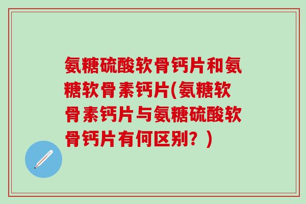 氨糖硫酸软骨钙片和氨糖软骨素钙片(氨糖软骨素钙片与氨糖硫酸软骨钙片有何区别？)