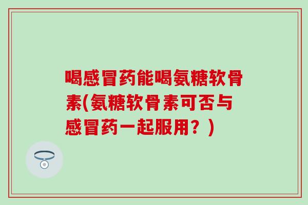 喝药能喝氨糖软骨素(氨糖软骨素可否与药一起服用?) 喝药能喝氨糖软骨素(氨糖软骨素可否与药一起服用?)