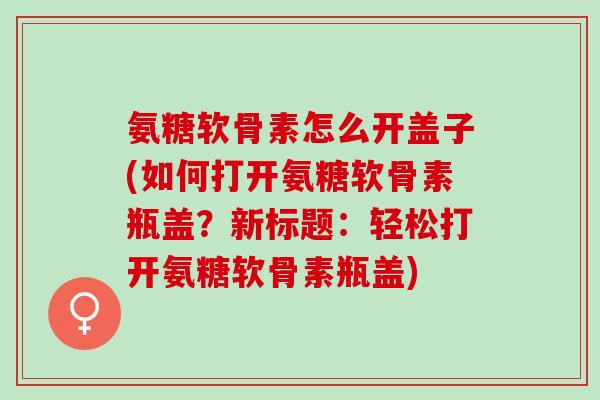 氨糖软骨素怎么开盖子(如何打开氨糖软骨素瓶盖？新标题：轻松打开氨糖软骨素瓶盖)