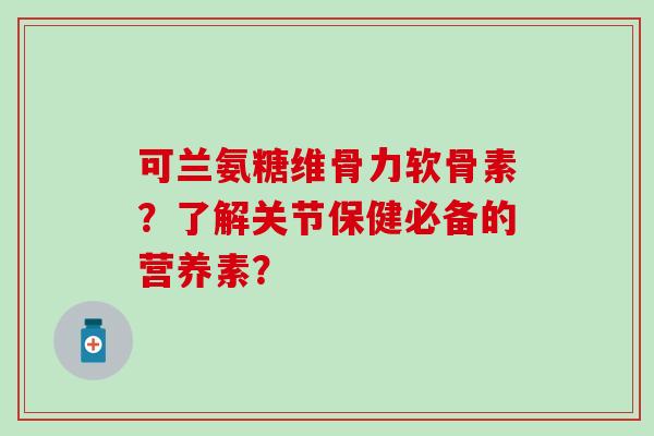 可兰氨糖维骨力软骨素？了解关节保健必备的营养素？