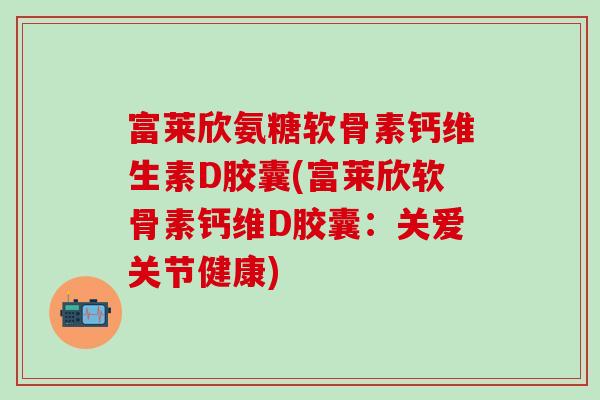 富莱欣氨糖软骨素钙维生素D胶囊(富莱欣软骨素钙维D胶囊：关爱关节健康)