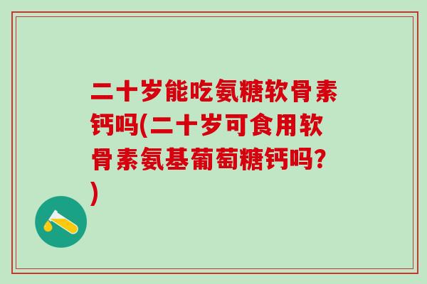 二十岁能吃氨糖软骨素钙吗(二十岁可食用软骨素氨基葡萄糖钙吗?) 二十岁能吃氨糖软骨素钙吗(二十岁可食用软骨素氨基葡萄糖钙吗?)