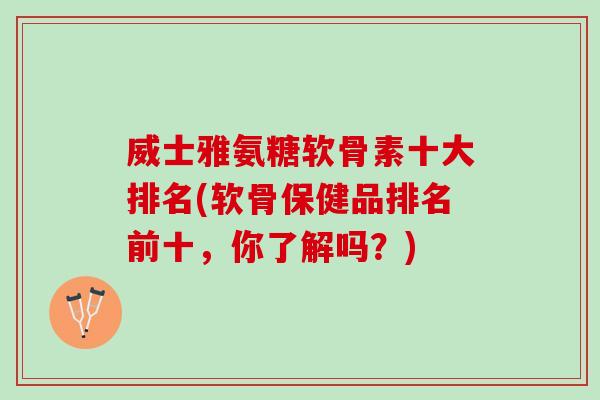 威士雅氨糖软骨素十大排名(软骨保健品排名前十，你了解吗？)