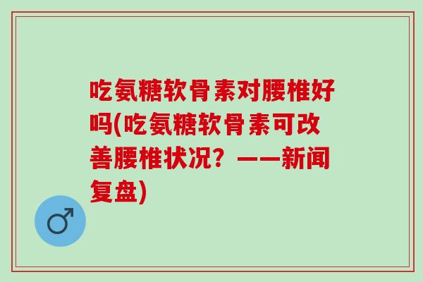 吃氨糖软骨素对腰椎好吗(吃氨糖软骨素可改善腰椎状况？——新闻复盘)
