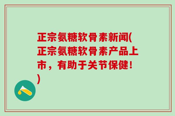 正宗氨糖软骨素新闻(正宗氨糖软骨素产品上市，有助于关节保健！)