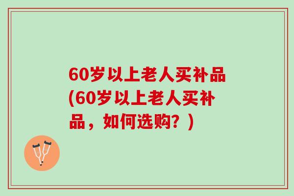 60岁以上老人买补品(60岁以上老人买补品，如何选购？)