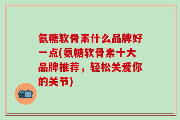 氨糖软骨素什么品牌好一点(氨糖软骨素十大品牌推荐，轻松关爱你的关节)