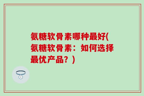 氨糖软骨素哪种最好(氨糖软骨素：如何选择最优产品？)