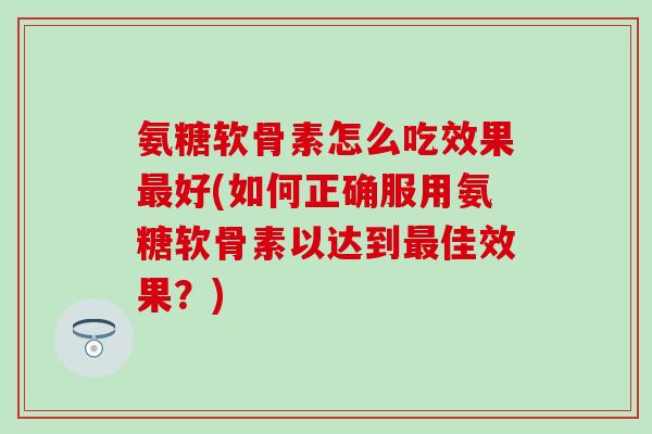 氨糖软骨素怎么吃效果最好(如何正确服用氨糖软骨素以达到最佳效果？)