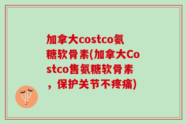 加拿大costco氨糖软骨素(加拿大Costco售氨糖软骨素，保护关节不疼痛)