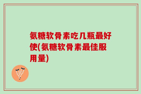 氨糖软骨素吃几瓶最好使(氨糖软骨素最佳服用量)
