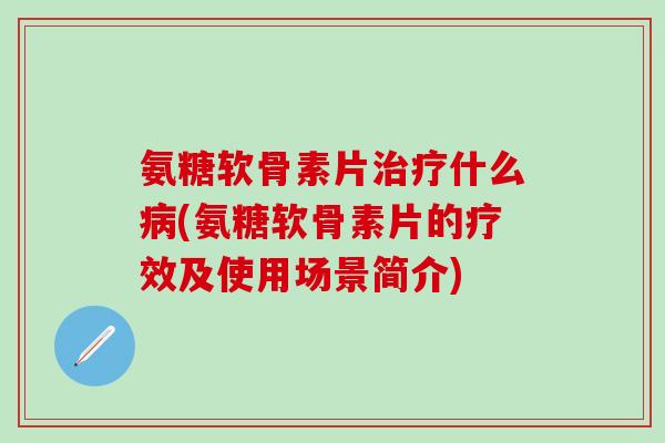 氨糖软骨素片治疗什么病(氨糖软骨素片的疗效及使用场景简介)