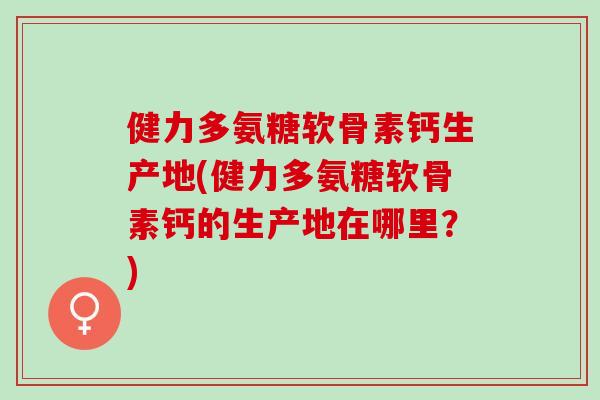 健力多氨糖软骨素钙生产地(健力多氨糖软骨素钙的生产地在哪里？)
