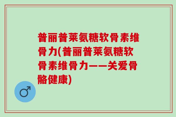 普丽普莱氨糖软骨素维骨力(普丽普莱氨糖软骨素维骨力——关爱骨骼健康)