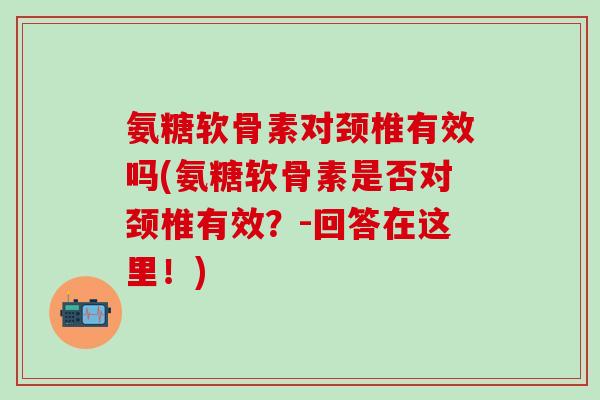 氨糖软骨素对颈椎有效吗(氨糖软骨素是否对颈椎有效？-回答在这里！)