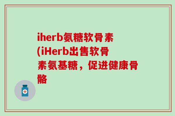 iherb氨糖软骨素(iHerb出售软骨素氨基糖，促进健康骨骼