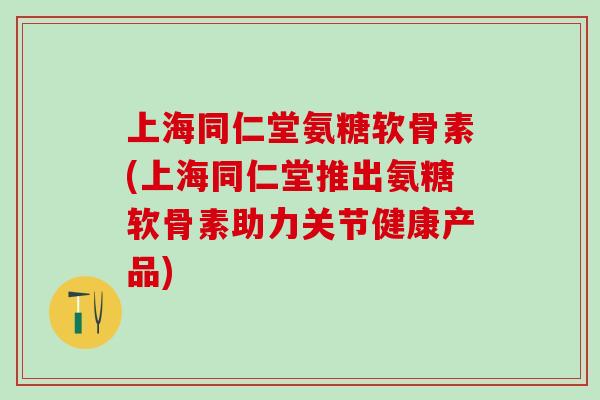 上海同仁堂氨糖软骨素(上海同仁堂推出氨糖软骨素助力关节健康产品)