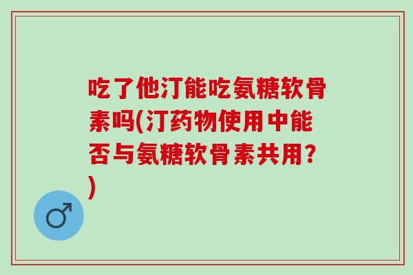 吃了他汀能吃氨糖软骨素吗(汀药物使用中能否与氨糖软骨素共用？)