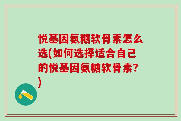 悦基因氨糖软骨素怎么选(如何选择适合自己的悦基因氨糖软骨素？)