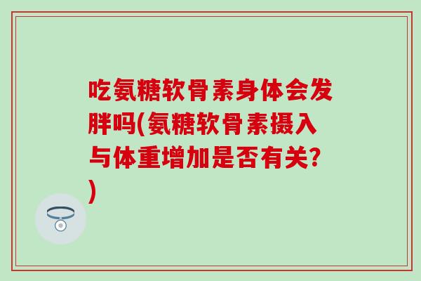 吃氨糖软骨素身体会发胖吗(氨糖软骨素摄入与体重增加是否有关?) 吃氨糖软骨素身体会发胖吗(氨糖软骨素摄入与体重增加是否有关?)