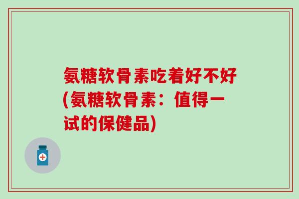 氨糖软骨素吃着好不好(氨糖软骨素：值得一试的保健品)