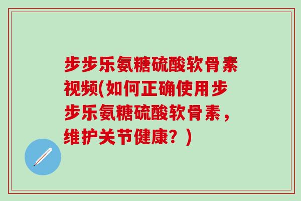 步步乐氨糖硫酸软骨素视频(如何正确使用步步乐氨糖硫酸软骨素，维护关节健康？)