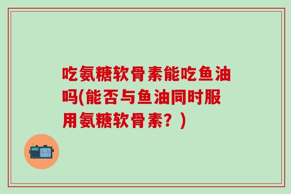 吃氨糖软骨素能吃鱼油吗(能否与鱼油同时服用氨糖软骨素？)