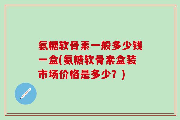 氨糖软骨素一般多少钱一盒(氨糖软骨素盒装市场价格是多少？)