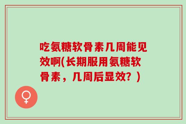 吃氨糖软骨素几周能见效啊(长期服用氨糖软骨素，几周后显效？)
