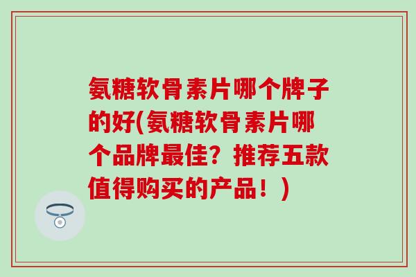 氨糖软骨素片哪个牌子的好(氨糖软骨素片哪个品牌佳?推荐五款值得购买的产品!) 氨糖软骨素片哪个牌子的好(氨糖软骨素片哪个品牌佳?推荐五款值得购买的产品!)