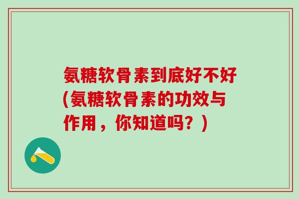 氨糖软骨素到底好不好(氨糖软骨素的功效与作用，你知道吗？)
