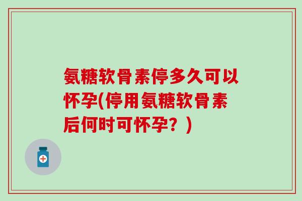 氨糖软骨素停多久可以怀孕(停用氨糖软骨素后何时可怀孕？)