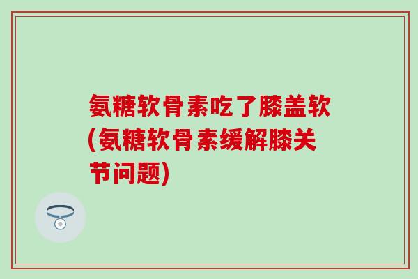 氨糖软骨素吃了膝盖软(氨糖软骨素缓解膝关节问题)