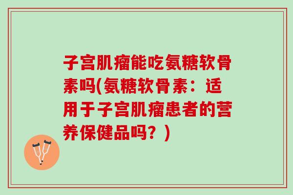 子宫肌瘤能吃氨糖软骨素吗(氨糖软骨素：适用于子宫肌瘤患者的营养保健品吗？)