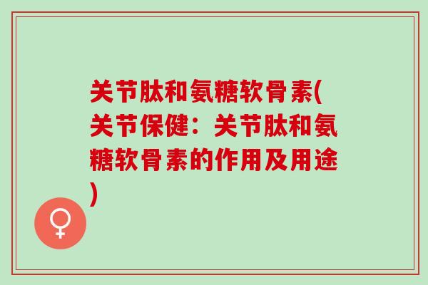 关节肽和氨糖软骨素(关节保健：关节肽和氨糖软骨素的作用及用途)