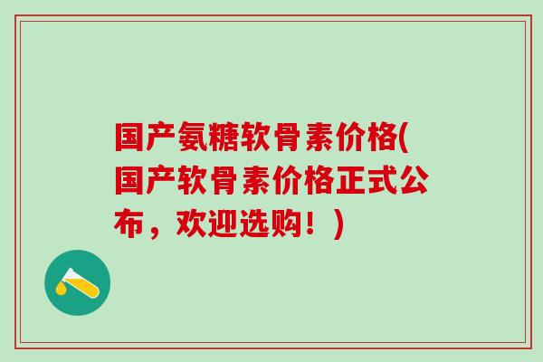 国产氨糖软骨素价格(国产软骨素价格正式公布，欢迎选购！)