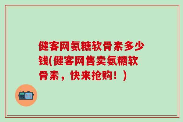 健客网氨糖软骨素多少钱(健客网售卖氨糖软骨素，快来抢购！)