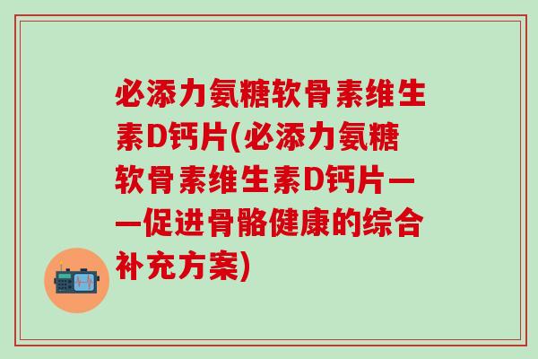 必添力氨糖软骨素维生素D钙片(必添力氨糖软骨素维生素D钙片——促进骨骼健康的综合补充方案)