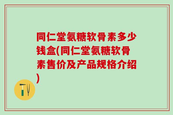 同仁堂氨糖软骨素多少钱盒(同仁堂氨糖软骨素售价及产品规格介绍)