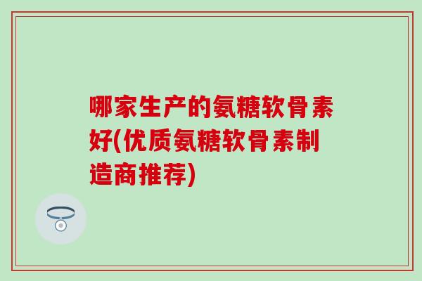 哪家生产的氨糖软骨素好(优质氨糖软骨素制造商推荐)